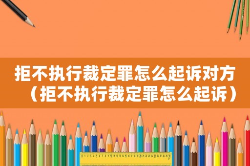 拒不執行裁定罪怎么起訴對方（拒不執行裁定罪怎么起訴）
