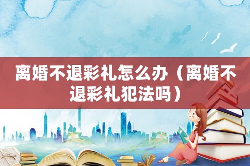 離婚不退彩禮怎么辦（離婚不退彩禮犯法嗎）