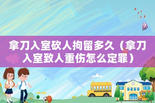 拿刀入室砍人拘留多久（拿刀入室致人重傷怎么定罪）