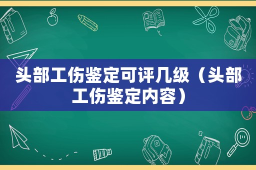 頭部工傷鑒定可評幾級（頭部工傷鑒定內容）