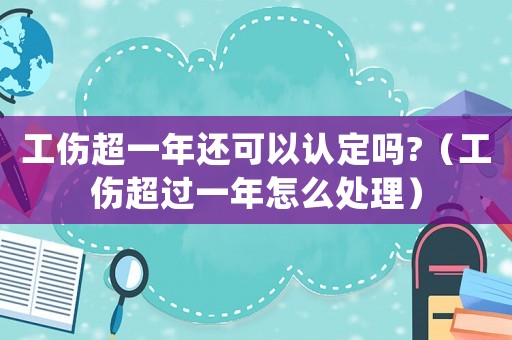 工傷超一年還可以認(rèn)定嗎?（工傷超過一年怎么處理）