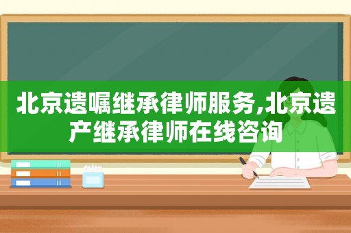 北京遺囑繼承律師服務,北京遺產繼承律師在線咨詢