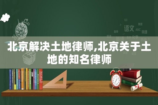 北京解決土地律師,北京關于土地的知名律師