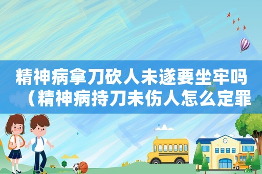 精神病拿刀砍人未遂要坐牢嗎（精神病持刀未傷人怎么定罪）