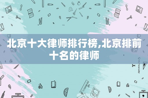 北京十大律師排行榜,北京排前十名的律師