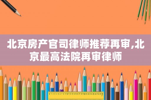 北京房產官司律師推薦再審,北京最高法院再審律師