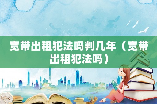 寬帶出租犯法嗎判幾年（寬帶出租犯法嗎）