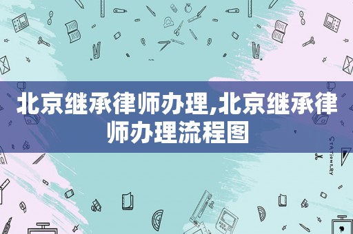 北京繼承律師辦理,北京繼承律師辦理流程圖