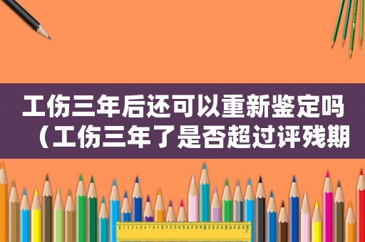 工傷三年后還可以重新鑒定嗎（工傷三年了是否超過評殘期限）