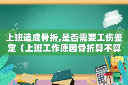 上班造成骨折,是否需要工傷鑒定（上班工作原因骨折算不算工傷）