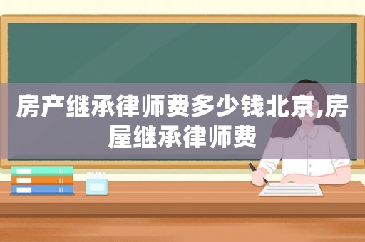 房產繼承律師費多少錢北京,房屋繼承律師費