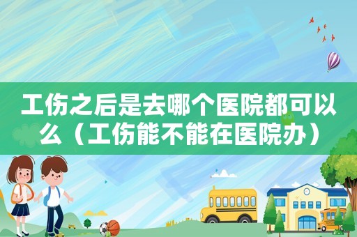 工傷之后是去哪個醫院都可以么（工傷能不能在醫院辦）