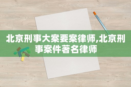 北京刑事大案要案律師,北京刑事案件著名律師