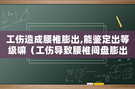 工傷造成腰椎膨出,能鑒定出等級嘛（工傷導致腰椎間盤膨出）