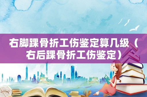 右腳踝骨折工傷鑒定算幾級（右后踝骨折工傷鑒定）