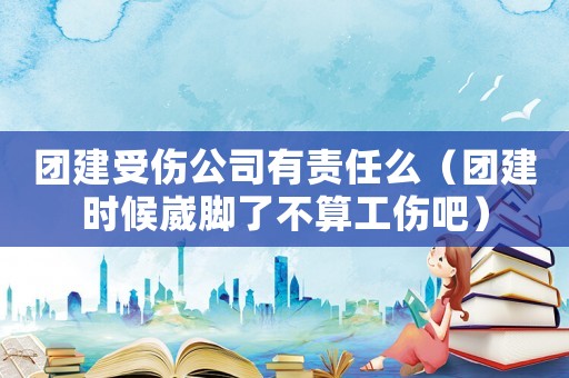 團建受傷公司有責任么（團建時候崴腳了不算工傷吧）