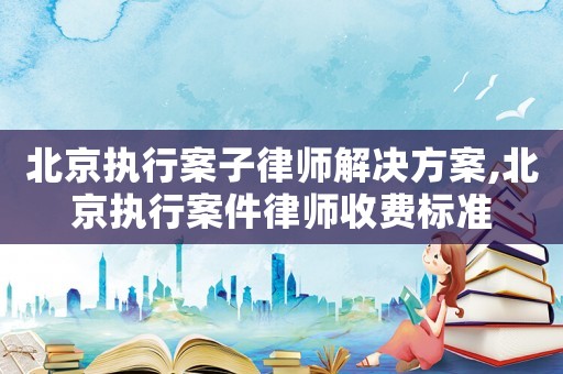 北京執行案子律師解決方案,北京執行案件律師收費標準