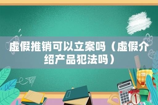 虛假推銷可以立案嗎（虛假介紹產品犯法嗎）
