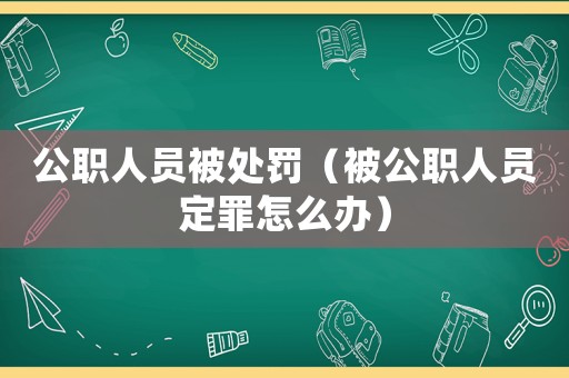 公職人員被處罰（被公職人員定罪怎么辦）