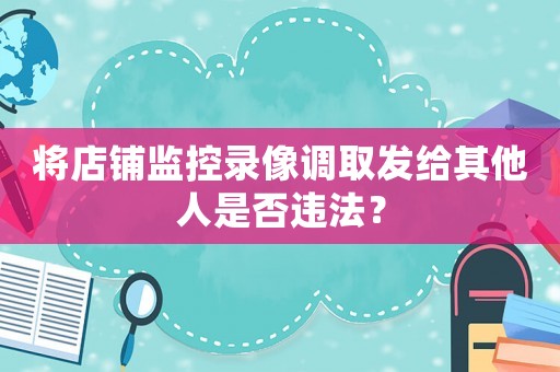 將店鋪監控錄像調取發給其他人是否違法？