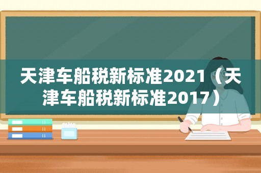 天津車(chē)船稅新標(biāo)準(zhǔn)2021（天津車(chē)船稅新標(biāo)準(zhǔn)2017）