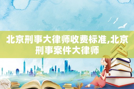 北京刑事大律師收費(fèi)標(biāo)準(zhǔn),北京刑事案件大律師
