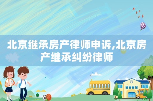 北京繼承房產(chǎn)律師申訴,北京房產(chǎn)繼承糾紛律師