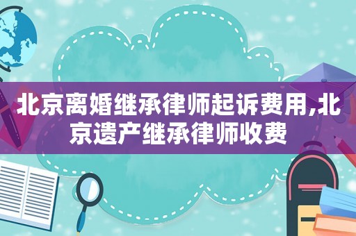 北京離婚繼承律師起訴費用,北京遺產繼承律師收費