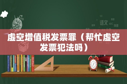 虛空增值稅發(fā)票罪（幫忙虛空發(fā)票犯法嗎）