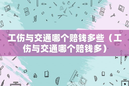工傷與交通哪個賠錢多些（工傷與交通哪個賠錢多）