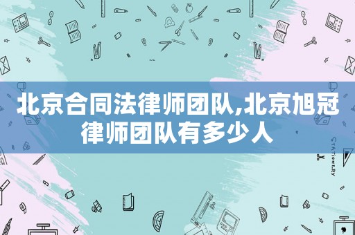 北京合同法律師團隊,北京旭冠律師團隊有多少人