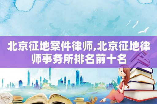北京征地案件律師,北京征地律師事務所排名前十名