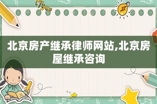 北京房產繼承律師網站,北京房屋繼承咨詢