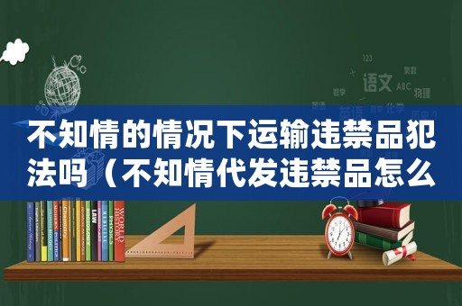 不知情的情況下運輸違禁品犯法嗎（不知情代發違禁品怎么定罪）