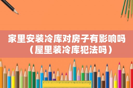 家里安裝冷庫對房子有影響嗎（屋里裝冷庫犯法嗎）