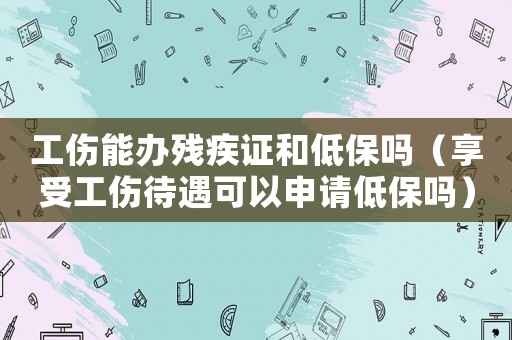 工傷能辦殘疾證和低保嗎（享受工傷待遇可以申請低保嗎）