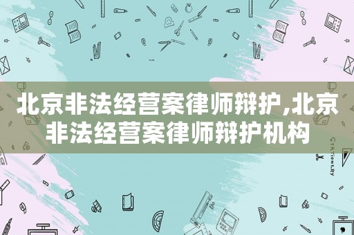 北京非法經營案律師辯護,北京非法經營案律師辯護機構