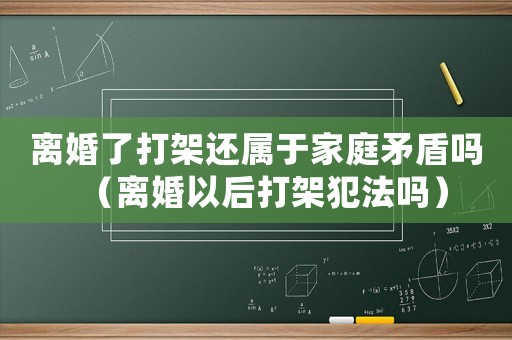 離婚了打架還屬于家庭矛盾嗎（離婚以后打架犯法嗎）