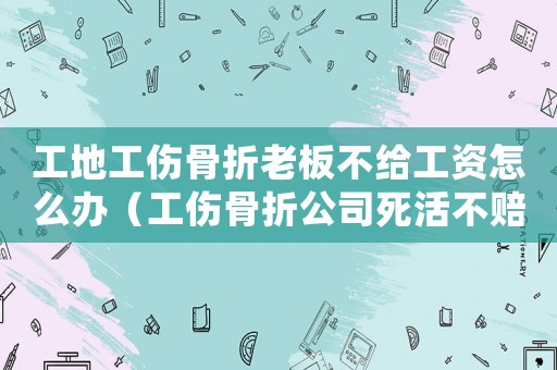工地工傷骨折老板不給工資怎么辦（工傷骨折公司死活不賠）