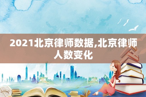2021北京律師數(shù)據(jù),北京律師人數(shù)變化