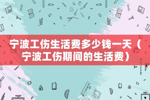 寧波工傷生活費多少錢一天（寧波工傷期間的生活費）