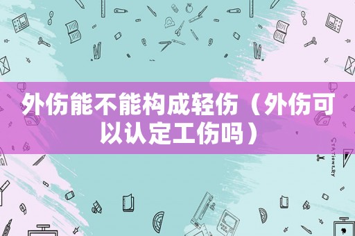 外傷能不能構(gòu)成輕傷（外傷可以認(rèn)定工傷嗎）
