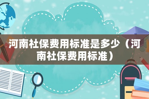 河南社保費用標(biāo)準(zhǔn)是多少（河南社保費用標(biāo)準(zhǔn)）