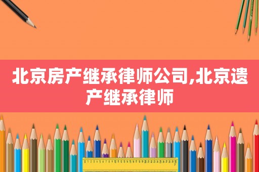 北京房產(chǎn)繼承律師公司,北京遺產(chǎn)繼承律師