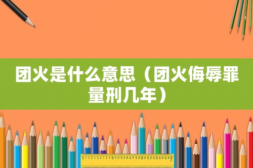團(tuán)火是什么意思（團(tuán)火侮辱罪量刑幾年）