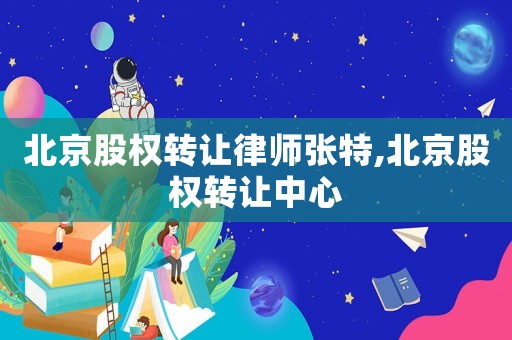 北京股權轉讓律師張特,北京股權轉讓中心