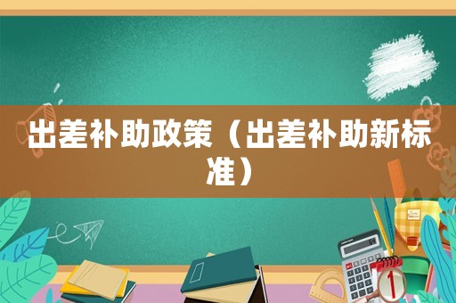 出差補(bǔ)助政策（出差補(bǔ)助新標(biāo)準(zhǔn)）