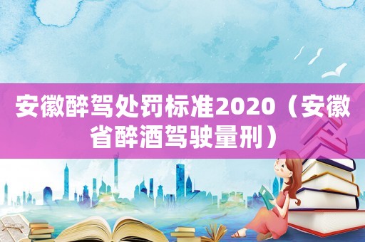 安徽醉駕處罰標(biāo)準(zhǔn)2020（安徽省醉酒駕駛量刑）