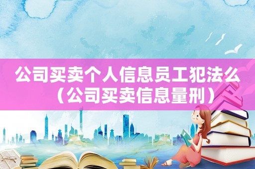 公司買賣個人信息員工犯法么（公司買賣信息量刑）