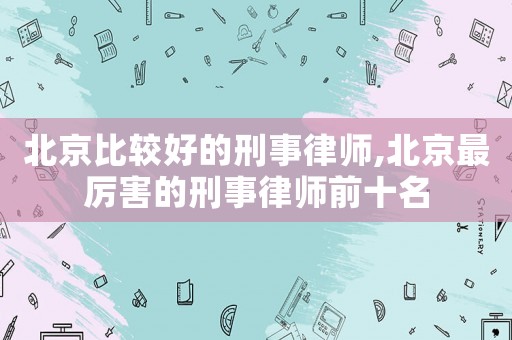 北京比較好的刑事律師,北京最厲害的刑事律師前十名